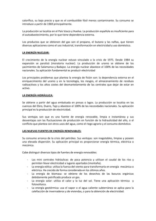 calorífico, su bajo precio y que es el combustible fósil menos contaminante. Su consumo se
introduce a partir de 1969 principalmente.
La producción se localiza en el País Vasco y Huelva. La producción española es insuficiente para
el autoabastecimiento, por lo que tiene dependencia externa.
Los productos que se obtienen del gas son el propano, el butano y las naftas, que tienen
diversas aplicaciones como el uso industrial, transformación en electricidad y uso doméstico.
LA ENERGÍA NUCLEAR:
El crecimiento de la energía nuclear estuvo vinculado a la crisis de 1975. Desde 1984 su
expansión se paralizó (moratoria nuclear). La producción de uranio se obtiene de los
yacimientos de Salamanca y Badajoz. La energía nuclear abastece el 100% de las necesidades
nacionales. Su aplicación fundamental es producir electricidad
Los principales problemas que plantea la energía de fisión son: la dependencia externa en el
enriquecimiento del uranio y en la tecnología, los riesgos, el almacenamiento de residuos
radioactivos y los altos costes del desmantelamiento de las centrales que dejar de estar en
activo.
LA ENERGÍA HIDRÁULICA:
Se obtiene a partir del agua embalsada en presas o lagos. La producción se localiza en las
cuencas del Ebro, Duero, Tajo y abastece el 100% de las necesidades nacionales. Su aplicación
principal es la producción de electricidad.
Sus ventajas son que es una fuente de energía renovable, limpia e instantánea y sus
desventajas son las fluctuaciones de producción en función de la hidraulicidad del año, o el
conflicto que plantea con otros usos del agua, como el riego agrario y el consumo doméstico.
LAS NUEVAS FUENTES DE ENERGÍA RENOVABLES:
Su consumo arranca de la crisis del petróleo. Sus ventajas: son inagotables, limpias y poseen
una elevada dispersión. Su aplicación principal es proporcionar energía térmica, eléctrica o
mecánica.
Cabe distinguir diversos tipos de fuentes de energía renovables:
- Las mini centrales hidráulicas: de poca potencia y utilizan el caudal de los ríos y
permiten llevar electricidad a lugares apartados (montaña).
- La energía eólica: utiliza la fuerza del viento para transformarla en energía mecánica o
eléctrica. Ha crecido de forma considerada en los últimos años.
- La energía de biomasa: se obtiene de los desechos de las basuras orgánicas
debidamente petrificado produce un gas.
- La energía solar: utiliza el calor y la luz del sol. Tiene una aplicación térmica y
fotovoltaica.
- La energía geotérmica: usa el vapor o el agua caliente subterránea se aplica para la
calefacción de invernaderos y de viviendas, o para la obtención de electricidad.
 