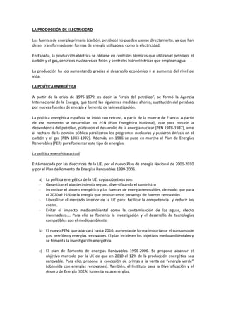 LA PRODUCCIÓN DE ELECTRICIDAD
Las fuentes de energía primaria (carbón, petróleo) no pueden usarse directamente, ya que han
de ser transformadas en formas de energía utilizables, como la electricidad.
En España, la producción eléctrica se obtiene en centrales térmicas que utilizan el petróleo, el
carbón y el gas, centrales nucleares de fisión y centrales hidroeléctricas que emplean agua.
La producción ha ido aumentando gracias al desarrollo económico y al aumento del nivel de
vida.
LA POLÍTICA ENERGÉTICA
A partir de la crisis de 1975-1979, es decir la “crisis del petróleo”, se formó la Agencia
Internacional de la Energía, que tomó las siguientes medidas: ahorro, sustitución del petróleo
por nuevas fuentes de energía y fomento de la investigación.
La política energética española se inició con retraso, a partir de la muerte de Franco. A partir
de ese momento se desarrollan los PEN (Plan Energético Nacional), que para reducir la
dependencia del petróleo, platearon el desarrollo de la energía nuclear (PEN 1978-1987), ante
el rechazo de la opinión pública paralizaron los programas nucleares y pusieron énfasis en el
carbón y el gas (PEN 1983-1992). Además, en 1986 se puso en marcha el Plan de Energías
Renovables (PER) para fomentar este tipo de energías.
La política energética actual
Está marcada por las directrices de la UE, por el nuevo Plan de energía Nacional de 2001-2010
y por el Plan de Fomento de Energías Renovables 1999-2006.
a) La política energética de la UE, cuyos objetivos son:
- Garantizar el abastecimiento seguro, diversificando el suministro
- Incentivar el ahorro energético y las fuentes de energía renovables, de modo que para
el 2020 el 25% de la energía que produzcamos provenga de fuentes renovables.
- Liberalizar el mercado interior de la UE para: facilitar la competencia y reducir los
costes.
- Evitar el impacto medioambiental como la contaminación de las aguas, efecto
invernadero…. Para ello se fomenta la investigación y el desarrollo de tecnologías
compatibles con el medio ambiente.
b) El nuevo PEN: que abarcará hasta 2010, aumenta de forma importante el consumo de
gas, petróleo y energías renovables. El plan incide en los objetivos medioambientales y
se fomenta la investigación energética.
c) El plan de Fomento de energías Renovables 1996-2006. Se propone alcanzar el
objetivo marcado por la UE de que en 2010 el 12% de la producción energética sea
renovable. Para ello, propone la concesión de primas a la venta de “energía verde”
(obtenida con energías renovables). También, el Instituto para la Diversificación y el
Ahorro de Energía (IDEA) fomenta estas energías.
 