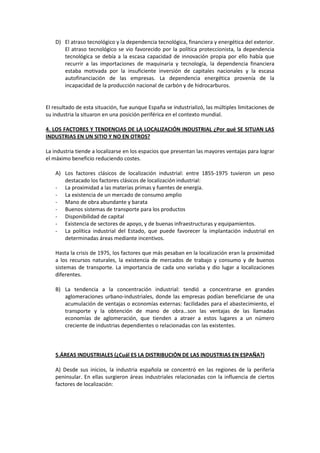 D) El atraso tecnológico y la dependencia tecnológica, financiera y energética del exterior.
El atraso tecnológico se vio favorecido por la política proteccionista, la dependencia
tecnológica se debía a la escasa capacidad de innovación propia por ello había que
recurrir a las importaciones de maquinaria y tecnología, la dependencia financiera
estaba motivada por la insuficiente inversión de capitales nacionales y la escasa
autofinanciación de las empresas. La dependencia energética provenía de la
incapacidad de la producción nacional de carbón y de hidrocarburos.
El resultado de esta situación, fue aunque España se industrializó, las múltiples limitaciones de
su industria la situaron en una posición periférica en el contexto mundial.
4. LOS FACTORES Y TENDENCIAS DE LA LOCALIZACIÓN INDUSTRIAL ¿Por qué SE SITUAN LAS
INDUSTRIAS EN UN SITIO Y NO EN OTROS?
La industria tiende a localizarse en los espacios que presentan las mayores ventajas para lograr
el máximo beneficio reduciendo costes.
A) Los factores clásicos de localización industrial: entre 1855-1975 tuvieron un peso
destacado los factores clásicos de localización industrial:
- La proximidad a las materias primas y fuentes de energía.
- La existencia de un mercado de consumo amplio
- Mano de obra abundante y barata
- Buenos sistemas de transporte para los productos
- Disponibilidad de capital
- Existencia de sectores de apoyo, y de buenas infraestructuras y equipamientos.
- La política industrial del Estado, que puede favorecer la implantación industrial en
determinadas áreas mediante incentivos.
Hasta la crisis de 1975, los factores que más pesaban en la localización eran la proximidad
a los recursos naturales, la existencia de mercados de trabajo y consumo y de buenos
sistemas de transporte. La importancia de cada uno variaba y dio lugar a localizaciones
diferentes.
B) La tendencia a la concentración industrial: tendió a concentrarse en grandes
aglomeraciones urbano-industriales, donde las empresas podían beneficiarse de una
acumulación de ventajas o economías externas: facilidades para el abastecimiento, el
transporte y la obtención de mano de obra…son las ventajas de las llamadas
economías de aglomeración, que tienden a atraer a estos lugares a un número
creciente de industrias dependientes o relacionadas con las existentes.
5.ÁREAS INDUSTRIALES (¿Cuál ES LA DISTRIBUCIÓN DE LAS INDUSTRIAS EN ESPAÑA?)
A) Desde sus inicios, la industria española se concentró en las regiones de la periferia
peninsular. En ellas surgieron áreas industriales relacionadas con la influencia de ciertos
factores de localización:
 
