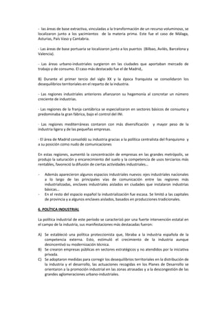- las áreas de base extractiva, vinculadas a la transformación de un recurso voluminoso, se
localizaron junto a los yacimientos de la materia prima. Este fue el caso de Málaga,
Asturias, País Vaso y Cantabria.
- Las áreas de base portuaria se localizaron junto a los puertos (Bilbao, Avilés, Barcelona y
Valencia).
- Las áreas urbano-industriales surgieron en las ciudades que aportaban mercado de
trabajo y de consumo. El caso más destacado fue el de Madrid,.
B) Durante el primer tercio del siglo XX y la época franquista se consolidaron los
desequilibrios territoriales en el reparto de la industria.
- Las regiones industriales anteriores afianzaron su hegemonía al concretar un número
creciente de industrias.
· Las regiones de la franja cantábrica se especializaron en sectores básicos de consumo y
predominaba la gran fábrica, bajo el control del INI.
· Las regiones mediterráneas contaron con más diversificación y mayor peso de la
industria ligera y de las pequeñas empresas.
· El área de Madrid consolidó su industria gracias a la política centralista del franquismo y
a su posición como nudo de comunicaciones
En estas regiones, aumentó la concentración de empresas en las grandes metrópolis, se
produjo la saturación y encarecimiento del suelo y la competencia de usos terciarios más
rentables, favoreció la difusión de ciertas actividades industriales…
- Además aparecieron algunos espacios industriales nuevos: ejes industriales nacionales
a lo largo de las principales vías de comunicación entre las regiones más
industrializadas, enclaves industriales aislados en ciudades que instalaron industrias
básicas…
- En el resto del espacio español la industrialización fue escasa. Se limitó a las capitales
de provincia y a algunos enclaves aislados, basados en producciones tradicionales.
6. POLÍTICA INDUSTRIAL
La política industrial de este período se caracterizó por una fuerte intervención estatal en
el campo de la industria, sus manifestaciones más destacadas fueron:
A) Se estableció una política proteccionista que, libraba a la industria española de la
competencia externa. Esto, estimuló el crecimiento de la industria aunque
desincentivó su modernización técnica.
B) Se crearon empresas públicas en sectores estratégicos y no atendidos por la iniciativa
privada.
C) Se adoptaron medidas para corregir los desequilibrios territoriales en la distribución de
la industria y el desarrollo, las actuaciones recogidas en los Planes de Desarrollo se
orientaron a la promoción industrial en las zonas atrasadas y a la descongestión de las
grandes aglomeraciones urbano-industriales.
 