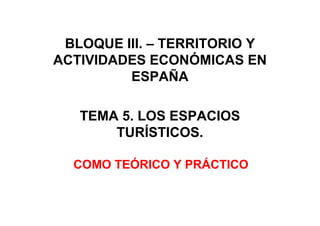 BLOQUE III. – TERRITORIO Y
ACTIVIDADES ECONÓMICAS EN
ESPAÑA
TEMA 5. LOS ESPACIOS
TURÍSTICOS.
COMO TEÓRICO Y PRÁCTICO
 