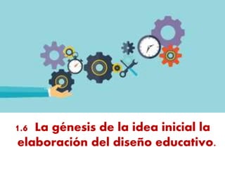 1.6 La génesis de la idea inicial la
elaboración del diseño educativo.
 
