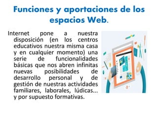 Funciones y aportaciones de los
espacios Web.
Internet pone a nuestra
disposición (en los centros
educativos nuestra misma casa
y en cualquier momento) una
serie de funcionalidades
básicas que nos abren infinitas
nuevas posibilidades de
desarrollo personal y de
gestión de nuestras actividades
familiares, laborales, lúdicas...
y por supuesto formativas.
 