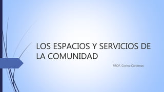 LOS ESPACIOS Y SERVICIOS DE
LA COMUNIDAD
PROF. Corina Cárdenas
 