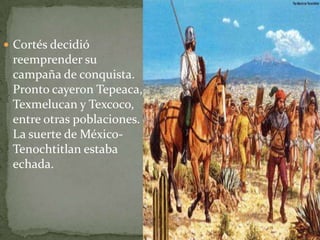  Cortés decidió
 reemprender su
 campaña de conquista.
 Pronto cayeron Tepeaca,
 Texmelucan y Texcoco,
 entre otras poblaciones.
 La suerte de México-
 Tenochtitlan estaba
 echada.
 
