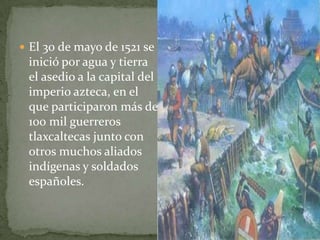  El 30 de mayo de 1521 se
 inició por agua y tierra
 el asedio a la capital del
 imperio azteca, en el
 que participaron más de
 100 mil guerreros
 tlaxcaltecas junto con
 otros muchos aliados
 indígenas y soldados
 españoles.
 