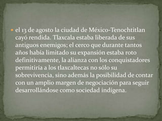  el 13 de agosto la ciudad de México-Tenochtitlan
 cayó rendida. Tlaxcala estaba liberada de sus
 antiguos enemigos; el cerco que durante tantos
 años había limitado su expansión estaba roto
 definitivamente, la alianza con los conquistadores
 permitiría a los tlaxcaltecas no sólo su
 sobrevivencia, sino además la posibilidad de contar
 con un amplio margen de negociación para seguir
 desarrollándose como sociedad indígena.
 