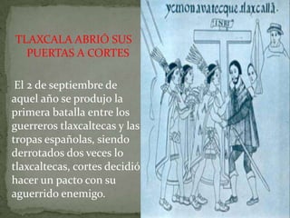 TLAXCALA ABRIÓ SUS
  PUERTAS A CORTES

 El 2 de septiembre de
aquel año se produjo la
primera batalla entre los
guerreros tlaxcaltecas y las
tropas españolas, siendo
derrotados dos veces lo
tlaxcaltecas, cortes decidió
hacer un pacto con su
aguerrido enemigo.
 