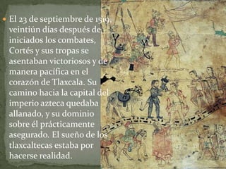  El 23 de septiembre de 1519,
 veintiún días después de
 iniciados los combates,
 Cortés y sus tropas se
 asentaban victoriosos y de
 manera pacífica en el
 corazón de Tlaxcala. Su
 camino hacia la capital del
 imperio azteca quedaba
 allanado, y su dominio
 sobre él prácticamente
 asegurado. El sueño de los
 tlaxcaltecas estaba por
 hacerse realidad.
 