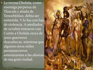  La vecina Cholula, como
 enemiga perpetua de
 Tlaxcala y aliada de
 Tenochtitlan, debía ser
 sometida. Y lo fue con lujo
 de violencia. A mediados
 de octubre entraron con
 Cortés a Cholula cerca de
 5000 guerreros
 tlaxcaltecas, mientras que
 algunos otros miles
 permanecieron
 amenazantes a las afueras
 de esa gran ciudad.
 