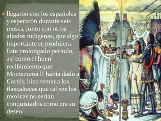  llegaron con los españoles
 y esperaron durante seis
 meses, junto con otros
 aliados indígenas, que algo
 importante se produjera.
 Este prolongado periodo,
 así como el buen
 recibimiento que
 Moctezuma II había dado a
 Cortés, hizo temer a los
 tlaxcaltecas que tal vez los
 mexicas no serían
 conquistados como era su
 deseo.
 