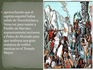  aprovechando que el
 capitán español había
 salido de Tenochtitlan a
 Veracruz para vencer a
 Pánfilo de Narváez,
 supuestamente incitaron
 a Pedro de Alvarado para
 que realizara una gran
 matanza de nobles
 mexicas en el Templo
 Mayor.
 