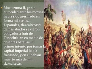  Moctezuma II, ya sin
 autoridad ante los mexicas,
 había sido asesinado en
 forma misteriosa.
 Españoles, tlaxcaltecas y
 demás aliados se vieron
 obligados a huir de
 Tenochtitlan en medio de
 cruentas batallas. El
 primer intento por tomar la
 capital imperial había
 fracasado, y en él habían
 muerto más de mil
 tlaxcaltecas.
 