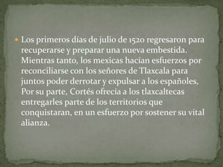 Los primeros días de julio de 1520 regresaron para
 recuperarse y preparar una nueva embestida.
 Mientras tanto, los mexicas hacían esfuerzos por
 reconciliarse con los señores de Tlaxcala para
 juntos poder derrotar y expulsar a los españoles,
 Por su parte, Cortés ofrecía a los tlaxcaltecas
 entregarles parte de los territorios que
 conquistaran, en un esfuerzo por sostener su vital
 alianza.
 