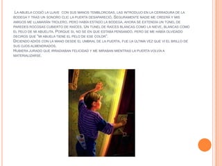 LA ABUELA COGIÓ LA LLAVE CON SUS MANOS TEMBLOROSAS, LAS INTRODUJO EN LA CERRADURA DE LA
BODEGA Y TRAS UN SONORO CLIC LA PUERTA DESAPARECIÓ. SEGURAMENTE NADIE ME CREERÁ Y MIS
AMIGOS ME LLAMARÁN TROLERO, PERO HABÍA ESTADO LA BODEGA, AHORA SE EXTENDÍA UN TÚNEL DE
PAREDES ROCOSAS CUBIERTO DE RAÍCES. UN TÚNEL DE RAÍCES BLANCAS COMO LA NIEVE, BLANCAS COMO
EL PELO DE MI ABUELITA. PORQUE SI, NO SE EN QUE ESTABA PENSANDO, PERO SE ME HABÍA OLVIDADO
DECIROS QUE “MI ABUELA TIENE EL PELO DE ESE COLOR”.
DICIENDO ADIÓS CON LA MANO DESDE EL UMBRAL DE LA PUERTA, FUE LA ÚLTIMA VEZ QUE VI EL BRILLO DE
SUS OJOS ALMENDRADOS.
HUBIERA JURADO QUE IRRADIABAN FELICIDAD Y ME MIRABAN MIENTRAS LA PUERTA VOLVÍA A
MATERIALIZARSE.
 