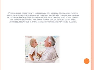 PERO MI ABUELO ERA DIFERENTE, LO RECORDABA CON SU AMPLIA SONRISA Y SUS FUERTES
MANOS, SIEMPRE DISPUESTAS A DARME UN GRAN APRETÓN. ADEMÁS, LE ENCANTABA LLEVARME
DE EXCURSIÓN A LA MONTAÑA Y RECORRER LOS SENDEROS EN BUSCA DE LO QUE EL LLAMABA:
    LOS ESPÍRITUS DEL BOSQUE. ¡QUE GANAS TENIA DE VERLE Y CONTARLE LO DEL ÁRBOL
  MISTERIOSO, SEGURO QUE ÉL SABRÍA ALGUNA HISTORIA RELACIONADA CON SU BLANCURA!
 