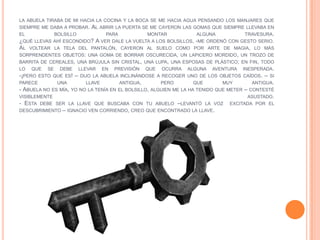 LA ABUELA TIRABA DE MI HACIA LA COCINA Y LA BOCA SE ME HACIA AGUA PENSANDO LOS MANJARES QUE
SIEMPRE ME DABA A PROBAR. AL ABRIR LA PUERTA SE ME CAYERON LAS GOMAS QUE SIEMPRE LLEVABA EN
EL           BOLSILLO            PARA            MONTAR             ALGUNA           TRAVESURA.
¿QUÉ LLEVAS AHÍ ESCONDIDO? A VER DALE LA VUELTA A LOS BOLSILLOS, -ME ORDENÓ CON GESTO SERIO.
AL VOLTEAR LA TELA DEL PANTALÓN, CAYERON AL SUELO COMO POR ARTE DE MAGIA, LO MÁS
SORPRENDENTES OBJETOS: UNA GOMA DE BORRAR OSCURECIDA, UN LAPICERO MORDIDO, UN TROZO DE
BARRITA DE CEREALES, UNA BRÚJULA SIN CRISTAL, UNA LUPA, UNA ESPOSAS DE PLÁSTICO; EN FIN, TODO
LO QUE SE DEBE LLEVAR EN PREVISIÓN QUE OCURRA ALGUNA AVENTURA INESPERADA.
-¡PERO ESTO QUE ES! – DIJO LA ABUELA INCLINÁNDOSE A RECOGER UNO DE LOS OBJETOS CAÍDOS. – SI
PARECE        UNA        LLAVE        ANTIGUA,        PERO         QUE       MUY        ANTIGUA.
- ABUELA NO ES MÍA, YO NO LA TENÍA EN EL BOLSILLO, ALGUIEN ME LA HA TENIDO QUE METER – CONTESTÉ
VISIBLEMENTE                                                                          ASUSTADO.
- ESTA DEBE SER LA LLAVE QUE BUSCABA CON TU ABUELO –LEVANTÓ LA VOZ EXCITADA POR EL
DESCUBRIMIENTO – IGNACIO VEN CORRIENDO, CREO QUE ENCONTRADO LA LLAVE.
 