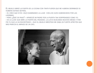 EL ABUELO ABRIÓ LA PUERTA DE LA COCINA CON TANTA FUERZA QUE ME HUBIERA DERRIBADO SI
HUBIERA ESTADO DETRÁS.
- SÍ, CREO QUE SÍ ES –DIJO EXAMINANDO LA LLAVE CON LOS OJOS HUMEDECIDOS POR LAS
LÁGRIMAS.
- PERO ¿QUÉ OS PASA? – APARECIÓ MI PADRE POR LA PUERTA TAN SORPRENDIDO COMO YO.
- ES LA LLAVE QUE ABRE LA PUERTA DEL PASADIZO, LA LLEVO BUSCANDO MUCHOS MESES Y POR
FIN TU HIJO LA HA ENCONTRADO – DIJO EL ABUELO MIENTRAS ME DABA UN FUERTE APRETÓN QUE
MÁS PARECÍA EL ABRAZO DE UN OSO.
 