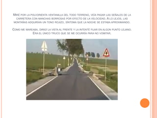 MIRÉ POR LA POLVORIENTA VENTANILLA DEL TODO TERRENO,   VEÍA PASAR LAS SEÑALES DE LA
  CARRETERA CON MANCHAS BORROSAS POR EFECTO DE LA VELOCIDAD.      A LO LEJOS, LAS
MONTAÑAS ADQUIRÍAN UN TONO ROJIZO, SÍNTOMA QUE LA NOCHE SE ESTABA APROXIMANDO.


COMO ME MAREABA, DIRIGÍ LA VISTA AL FRENTE Y LA INTENTÉ FIJAR EN ALGÚN PUNTO   LEJANO.
            ERA EL ÚNICO TRUCO QUE SE ME OCURRÍA PARA NO VOMITAR.
 