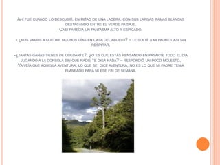 AHÍ FUE CUANDO   LO DESCUBRÍ, EN MITAD DE UNA LADERA, CON SUS LARGAS RAMAS BLANCAS
                         DESTACANDO ENTRE EL VERDE PAISAJE.
                       CASI PARECÍA UN FANTASMA ALTO Y ESPIGADO.

- ¿NOS VAMOS A QUEDAR   MUCHOS DÍAS EN CASA DEL ABUELO?   – LE SOLTÉ A MI PADRE   CASI SIN
                                      RESPIRAR.


-¿TANTAS GANAS TIENES DE QUEDARTE?, ¿O ES QUE ESTÁS PENSANDO EN PASARTE TODO EL DÍA
   JUGANDO A LA CONSOLA SIN QUE NADIE TE DIGA NADA? – RESPONDIÓ UN POCO MOLESTO.
  YA VEÍA QUE AQUELLA AVENTURA, LO QUE SE DICE AVENTURA, NO ES LO QUE MI PADRE TENIA
                         PLANEADO PARA MÍ ESE FIN DE SEMANA.
 