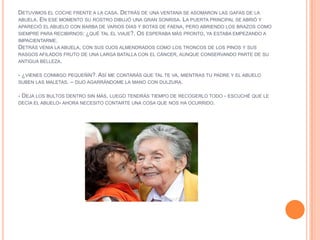 DETUVIMOS EL COCHE FRENTE A LA CASA. DETRÁS DE UNA VENTANA SE ASOMARON LAS GAFAS DE LA
ABUELA. EN ESE MOMENTO SU ROSTRO DIBUJÓ UNA GRAN SONRISA. LA PUERTA PRINCIPAL SE ABRIÓ Y
APARECIÓ EL ABUELO CON BARBA DE VARIOS DÍAS Y BOTAS DE FAENA, PERO ABRIENDO LOS BRAZOS COMO
SIEMPRE PARA RECIBIRNOS: ¿QUÉ TAL EL VIAJE?. OS ESPERABA MÁS PRONTO, YA ESTABA EMPEZANDO A
IMPACIENTARME.
DETRÁS VENIA LA ABUELA, CON SUS OJOS ALMENDRADOS COMO LOS TRONCOS DE LOS PINOS Y SUS
RASGOS AFILADOS FRUTO DE UNA LARGA BATALLA CON EL CÁNCER, AUNQUE CONSERVANDO PARTE DE SU
ANTIGUA BELLEZA.

- ¿VIENES CONMIGO PEQUEÑÍN?. ASÍ ME CONTARÁS QUE TAL TE VA, MIENTRAS TU PADRE Y EL ABUELO
SUBEN LAS MALETAS. – DIJO AGARRÁNDOME LA MANO CON DULZURA.

- DEJA LOS BULTOS DENTRO SIN MÁS, LUEGO TENDRÁS TIEMPO DE RECOGERLO TODO - ESCUCHÉ QUE LE
DECÍA EL ABUELO- AHORA NECESITO CONTARTE UNA COSA QUE NOS HA OCURRIDO.
 