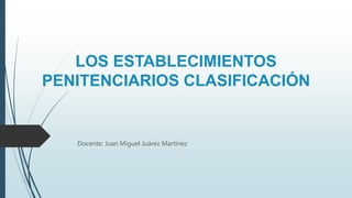 LOS ESTABLECIMIENTOS
PENITENCIARIOS CLASIFICACIÓN
Docente: Juan Miguel Juárez Martínez
 