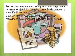 Son los documentos que debe preparar la empresa al 
terminar el ejercicio contable, con el fin de conocer la 
situación financiera 
y los resultados económicos obtenidos en las 
actividades de su empresa a lo largo de su periodo. 
 