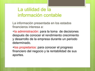 La utilidad de la 
información contable 
La información presentada en los estados 
financieros interesa a: 
+la administración: para la toma de decisiones 
después de conocer el rendimiento crecimiento 
y desarrollo de la empresa durante un periodo 
determinado. 
+los propietarios: para conocer el progreso 
financiero del negocio y la rentabilidad de sus 
aportes. 
 