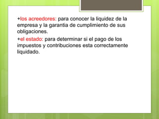 +los acreedores: para conocer la liquidez de la 
empresa y la garantia de cumplimiento de sus 
obligaciones. 
+el estado: para determinar si el pago de los 
impuestos y contribuciones esta correctamente 
liquidado. 
 
