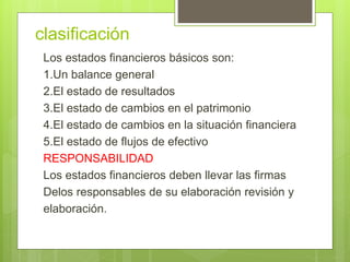 clasificación 
Los estados financieros básicos son: 
1.Un balance general 
2.El estado de resultados 
3.El estado de cambios en el patrimonio 
4.El estado de cambios en la situación financiera 
5.El estado de flujos de efectivo 
RESPONSABILIDAD 
Los estados financieros deben llevar las firmas 
Delos responsables de su elaboración revisión y 
elaboración. 
 