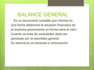 BALANCE GENERAL 
 Es un documento contable que informa en 
Una fecha determina la situación financiera de 
la empresa presentando en forma clara el valor. 
Cuando se trata de sociedades debe ser 
aprobado por la asamblea general. 
Su estructura se presenta a continuación. 
 