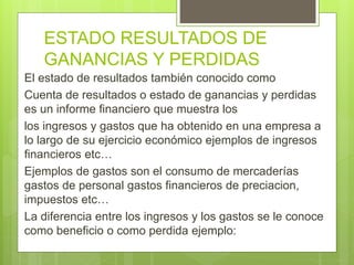 ESTADO RESULTADOS DE 
GANANCIAS Y PERDIDAS 
El estado de resultados también conocido como 
Cuenta de resultados o estado de ganancias y perdidas 
es un informe financiero que muestra los 
los ingresos y gastos que ha obtenido en una empresa a 
lo largo de su ejercicio económico ejemplos de ingresos 
financieros etc… 
Ejemplos de gastos son el consumo de mercaderías 
gastos de personal gastos financieros de preciacion, 
impuestos etc… 
La diferencia entre los ingresos y los gastos se le conoce 
como beneficio o como perdida ejemplo: 
 