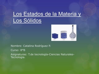 Los Estados de la Materia y
Los Sólidos
Nombre: Catalina Rodríguez P.
Curso: 8°B
Asignaturas: T.de tecnología-Ciencias Naturales-
Tecnología.
 