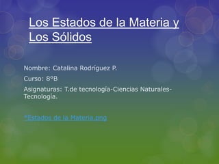 Los Estados de la Materia y
Los Sólidos
Nombre: Catalina Rodríguez P.
Curso: 8°B
Asignaturas: T.de tecnología-Ciencias Naturales-
Tecnología.
*Estados de la Materia.png
 
