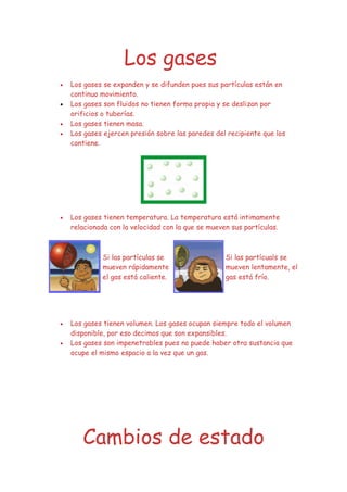 Los gases
•   Los gases se expanden y se difunden pues sus partículas están en
    continuo movimiento.
•   Los gases son fluidos no tienen forma propia y se deslizan por
    orificios o tuberías.
•   Los gases tienen masa.
•   Los gases ejercen presión sobre las paredes del recipiente que los
    contiene.




•   Los gases tienen temperatura. La temperatura está intimamente
    relacionada con la velocidad con la que se mueven sus partículas.



             Si las partículas se                   Si las partícuals se
             mueven rápidamente                     mueven lentamente, el
             el gas está caliente.                  gas está frío.




•   Los gases tienen volumen. Los gases ocupan siempre todo el volumen
    disponible, por eso decimos que son expansibles.
•   Los gases son impenetrables pues no puede haber otra sustancia que
    ocupe el mismo espacio a la vez que un gas.




       Cambios de estado
 
