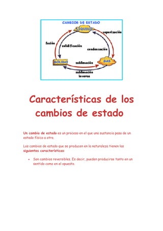 Características de los
    cambios de estado
Un cambio de estado es un proceso en el que una sustancia pasa de un
estado físico a otro.

Los cambios de estado que se producen en la naturaleza tienen las
siguientes características:

   •   Son cambios reversibles. Es decir, pueden producirse tanto en un
       sentido como en el opuesto.
 