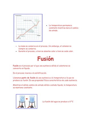 •   La temperatura permanece
                                             constante mientras dura el cambio
                                             de estado.




   •   La masa se conserva en el proceso. Sin embargo, el volumen no
       siempre se conserva.
   •   Durante el proceso, o bien se absorbe calor o bien se cede calor.



                              Fusión
Fusión es el proceso por el que una sustancia sólida al calentarse se
convierte en líquido.

Es el proceso inverso a la solidificación.

Llamamos punto de fusión de una sustancia a la temperatura a la que se
produce su fusión. Es una propiedad física característica de cada sustancia.

Mientras el sólido cambia de estado sólido a estado líquido, la temperatura
se mantiene constante.




                                    La fusión del agua se produce a 0 ºC
 