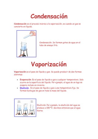 Condensación
Condensación es el proceso inverso a la vaporización, es cuando un gas se
convierte en líquido.




                            Condensación. Se forman gotas de agua en el
                            tubo de ensayo frío.




                   Vaporización
Vaporización es el paso de líquido a gas. Se puede producir de dos formas
distintas:

   •   Evaporación. Es el paso de líquido a gas a cualquier temperatura. Solo
       ocurre en la superficie del líquido. Por ejemplo, el agua de un lago se
       evapora incluso en invierno.
   •   Ebullición. Es el paso de líquido a gas a una temperatura fija. Se
       forman burbujas de gas en toda la masa del líquido.




                         Ebullición. Por ejemplo, la ebullición del agua se
                         produce a 100 ºC; decimos entonces que el agua
                         hierve.
 