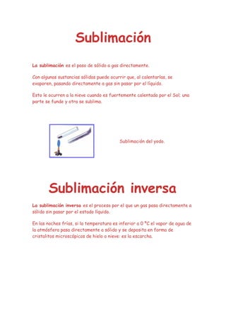 Sublimación
La sublimación es el paso de sólido a gas directamente.

Con algunas sustancias sólidas puede ocurrir que, al calentarlas, se
evaporen, pasando directamente a gas sin pasar por el líquido.

Esto le ocurren a la nieve cuando es fuertemente calentada por el Sol; una
parte se funde y otra se sublima.




                                          Sublimación del yodo.




       Sublimación inversa
La sublimación inversa es el proceso por el que un gas pasa directamente a
sólido sin pasar por el estado líquido.

En las noches frías, si la temperatura es inferior a 0 ºC el vapor de agua de
la atmósfera pasa directamente a sólido y se deposita en forma de
cristalitos microscópicos de hielo o nieve: es la escarcha.
 