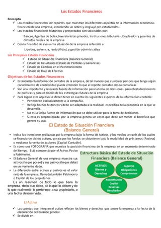 Los Estados Financieros 
Concepto 
 Los estados financieros son reportes que muestran los diferentes aspectos de la informaci ón económica-financiera 
de una empresa, atendiendo un orden y lenguaje pre-establecidos. 
 Los estados financieros históricos y proyectados son solicitados por: 
Bancos, Agentes de bolsa, Inversionistas privados, Instituciones tributarias, Empleados y gerentes de 
distintos niveles de la empresa 
 Con la finalidad de evaluar la situación de la empresa referente a: 
Liquidez, solvencia, rentabilidad, y gestión administrativa 
Los Principales Estados Financieros 
 Estado de Situación Financiera (Balance General) 
 Estado de Resultados (Estado de Pérdidas y Ganancias) 
 Estado de Cambios en el Patrimonio Neto 
 Estado de Flujo de Efectivo 
Objetivos de los Estados Financieros 
 Estandarizar la información contable de la empresa, de tal manera que cualquier persona que tenga alg ún 
conocimiento de contabilidad pueda entender lo que el reporte contable desea comunicar. 
 Son una importante y relevante fuente de información para la toma de decisiones, para el establecimiento 
de políticas y para el diseño de las estrategias futuras de la empresa 
 Para lograr este objetivo se deben tener en cuenta los siguientes aspectos de la informaci ón contable: 
• Pertenecen exclusivamente a la compañía. 
• Refleja hechos históricos y debe ser adaptada a la realidad específica de la economía en la que se 
desarrolla. 
• No es la única fuente de información que se debe utilizar para la toma de decisiones. 
• Si esta es proporcionada por la empresa genera un costo que debe ser menor al beneficio que 
genera su uso. 
El Estado de Situación Financiera 
(Balance General) 
• Indica las inversiones realizadas por la empresa bajo la forma de Activos, y los medios a través de los cuales 
se financiaron dichos activos, ya sea que los fondos se obtuvieron bajo la modalidad de préstamos (Pasivos) 
o mediante la venta de acciones (Capital Contable). 
• Es como una FOTOGRAFIA que muestra la posición financiera de la empresa en un momento determinado 
del tiempo. Está compuesto por el Activo, Pasivo 
y Patrimonio. 
• El Balance General de una empresa muestra sus 
activos (lo que posee) y sus pasivos (lo que debe) 
en un momento dado. 
• La diferencia entre activos y pasivos es el valor 
neto de la empresa, llamado también Patrimonio 
o Capital de los propietarios. 
Es un resumen de todo lo que tiene la 
empresa, de lo que debe, de lo que le deben y de 
lo que realmente le pertenece a su propietario, a 
una fecha determinada. 
El Activo 
 Las cuentas que integran el activo reflejan los bienes y derechos que posee la empresa a la fecha de la 
elaboración del balance general. 
 Se divide en 
 