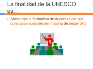 La finalidad de la UNESCO es…Armonizar la formación de docentes con los objetivos nacionales en materia de desarrollo.