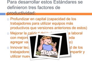Para desarrollar estos Estándares se definieron tres factores de productividad:Profundizar en capital (capacidad de los trabajadores para utilizar equipos más productivos que versiones anteriores de estos)Mejorar la calidad del trabajo (fuerza laboral con mejores conocimientos, que pueda agregar valor al resultado económico) Innovar tecnológicamente (capacidad de los trabajadores para crear, distribuir, compartir y utilizar nuevos conocimientos).