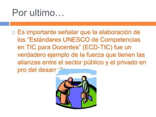 Por ultimo…Es importante señalar que la elaboración de los “Estándares UNESCO de Competencias en TIC para Docentes” (ECD-TIC) fue un verdadero ejemplo de la fuerza que tienen las alianzas entre el sector público y el privado en pro del desarrollo.