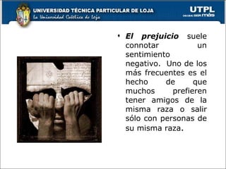 El prejuicio  suele connotar un sentimiento negativo.  Uno de los más frecuentes es el hecho de que muchos prefieren tener amigos de la misma raza o salir sólo con personas de su misma raza . 