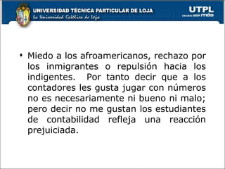 Miedo a los afroamericanos, rechazo por los inmigrantes o repulsión hacia los indigentes.  Por tanto decir que a los contadores les gusta jugar con números no es necesariamente ni bueno ni malo; pero decir no me gustan los estudiantes de contabilidad refleja una reacción prejuiciada. 
