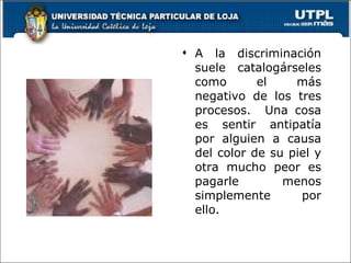 A la discriminación suele catalogárseles como el más negativo de los tres procesos.  Una cosa es sentir antipatía por alguien a causa del color de su piel y otra mucho peor es pagarle menos simplemente por ello. 