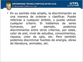 En su sentido más amplio, la discriminación es una manera de ordenar y clasificar. Puede referirse a cualquier ámbito, y puede utilizar cualquier criterio. Si hablamos de seres humanos, por ejemplo, podemos discriminarlos entre otros criterios, por edad, color de piel, nivel de estudios, conocimientos, riqueza, color de ojos, etc. Pero también podemos discriminar fuentes de energía, obras de literatura, animales, etc. 