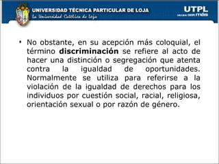 No obstante, en su acepción más coloquial, el término  discriminación  se refiere al acto de hacer una distinción o segregación que atenta contra la igualdad de oportunidades. Normalmente se utiliza para referirse a la violación   de la igualdad de derechos para los individuos por cuestión social, racial, religiosa, orientación sexual o por razón de género.  