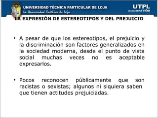 LA EXPRESIÓN DE ESTEREOTIPOS Y DEL PREJUICIO A pesar de que los estereotipos, el prejuicio y la discriminación son factores generalizados en la sociedad moderna, desde el punto de vista social muchas veces no es aceptable expresarlos. Pocos reconocen públicamente que son racistas o sexistas; algunos ni siquiera saben  que tienen actitudes prejuiciadas. 