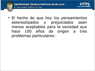 El hecho de que hoy los pensamientos estereotipados y prejuiciados sean menos aceptables para la sociedad que hace 100 años da origen a tres problemas particulares: 